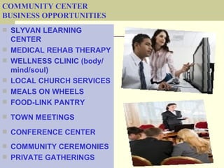 COMMUNITY CENTER
BUSINESS OPPORTUNITIES
 SLYVAN LEARNING
    CENTER
   MEDICAL REHAB THERAPY
   WELLNESS CLINIC (body/
    mind/soul)
   LOCAL CHURCH SERVICES
   MEALS ON WHEELS
   FOOD-LINK PANTRY
 TOWN MEETINGS

 CONFERENCE CENTER

 COMMUNITY CEREMONIES
 PRIVATE GATHERINGS
 