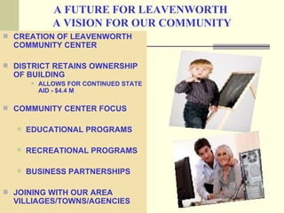 A FUTURE FOR LEAVENWORTH
              A VISION FOR OUR COMMUNITY
 CREATION OF LEAVENWORTH
  COMMUNITY CENTER

 DISTRICT RETAINS OWNERSHIP
  OF BUILDING
          ALLOWS FOR CONTINUED STATE
           AID - $4.4 M

 COMMUNITY CENTER FOCUS

     EDUCATIONAL PROGRAMS

     RECREATIONAL PROGRAMS

     BUSINESS PARTNERSHIPS

 JOINING WITH OUR AREA
  VILLIAGES/TOWNS/AGENCIES
 