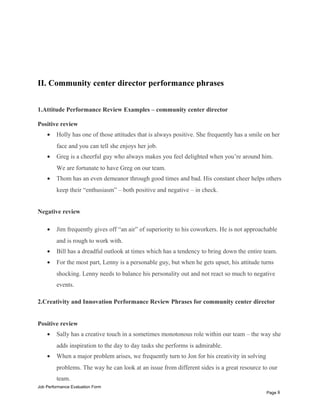 II. Community center director performance phrases
1.Attitude Performance Review Examples – community center director
Positive review
• Holly has one of those attitudes that is always positive. She frequently has a smile on her
face and you can tell she enjoys her job.
• Greg is a cheerful guy who always makes you feel delighted when you’re around him.
We are fortunate to have Greg on our team.
• Thom has an even demeanor through good times and bad. His constant cheer helps others
keep their “enthusiasm” – both positive and negative – in check.
Negative review
• Jim frequently gives off “an air” of superiority to his coworkers. He is not approachable
and is rough to work with.
• Bill has a dreadful outlook at times which has a tendency to bring down the entire team.
• For the most part, Lenny is a personable guy, but when he gets upset, his attitude turns
shocking. Lenny needs to balance his personality out and not react so much to negative
events.
2.Creativity and Innovation Performance Review Phrases for community center director
Positive review
• Sally has a creative touch in a sometimes monotonous role within our team – the way she
adds inspiration to the day to day tasks she performs is admirable.
• When a major problem arises, we frequently turn to Jon for his creativity in solving
problems. The way he can look at an issue from different sides is a great resource to our
team.
Job Performance Evaluation Form
Page 8
 