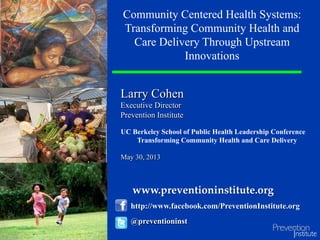 Larry Cohen
Executive Director
Prevention Institute
Community Centered Health Systems:
Transforming Community Health and
Care Delivery Through Upstream
Innovations
@preventioninst
http://www.facebook.com/PreventionInstitute.org
UC Berkeley School of Public Health Leadership Conference
Transforming Community Health and Care Delivery
May 30, 2013
www.preventioninstitute.org	
 