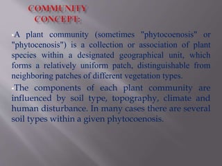 A plant community (sometimes "phytocoenosis" or
"phytocenosis") is a collection or association of plant
species within a designated geographical unit, which
forms a relatively uniform patch, distinguishable from
neighboring patches of different vegetation types.
The components of each plant community are
influenced by soil type, topography, climate and
human disturbance. In many cases there are several
soil types within a given phytocoenosis.
 