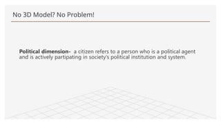 No 3D Model? No Problem!
Political dimension- a citizen refers to a person who is a political agent
and is actively partipating in society’s political institution and system.
 