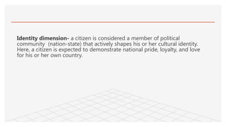 Identity dimension- a citizen is considered a member of political
community (nation-state) that actively shapes his or her cultural identity.
Here, a citizen is expected to demonstrate national pride, loyalty, and love
for his or her own country.
 
