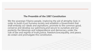 The Preamble of the 1987 Constitution
We the sovereign Filipino people, imploring the aid of almighty God, in
order to build a just humane society and establish a Government that
shall embody our ideals and aspirations, promote to the common good,
conserve and develop our patrimony,and secure to ourselves and our
posterity the blessings and independence and democracy under the
rule of law and regime of truth,justice, freedom,love,equality, and peace,
do ordain and promulgate this constitution.
 