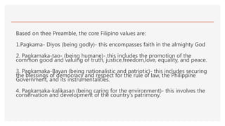 Based on thee Preamble, the core Filipino values are:
1.Pagkama- Diyos (being godly)- this encompasses faith in the almighty God
2. Pagkamaka-tao- (being humane)- this includes the promotion of the
common good and valuing of truth, justice,freedom,love, equality, and peace.
3. Pagkamaka-Bayan (being nationalistic and patriotic)- this includes securing
the blessings of democracy and respect for the rule of law, the Philippine
Government, and its instrumentalities.
4. Pagkamaka-kalikasan (being caring for the environment)- this involves the
conservation and development of the country’s patrimony.
 
