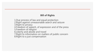 Bill of Rights
1.Due process of law and equal protection
2.Right against unreasonable search and seizure
3.Right to privacy
4.Freedom of speech, of expression and of the press
5.Freedom of religion
6.Liberty and abode and travel
7.Right to information on matters of public concern
8.Right to a just compensation
 