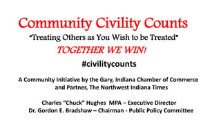 Community Civility Counts
“Treating Others as You Wish to be Treated”
TOGETHER WE WIN!
A Community Initiative by the Gary, Indiana Chamber of Commerce
and Partner, The Northwest Indiana Times
Charles “Chuck” Hughes MPA – Executive Director
Dr. Gordon E. Bradshaw – Chairman - Public Policy Committee
#civilitycounts
 