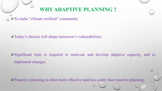 WHY ADAPTIVE PLANNING ?
To make “climate resilient” community
Today’s choices will shape tomorrow’s vulnerabilities.
Significant time is required to motivate and develop adaptive capacity, and to
implement changes.
Proactive planning is often more effective and less costly than reactive planning.
 