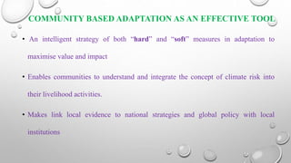 COMMUNITY BASED ADAPTATION AS AN EFFECTIVE TOOL
• An intelligent strategy of both “hard” and “soft” measures in adaptation to
maximise value and impact
• Enables communities to understand and integrate the concept of climate risk into
their livelihood activities.
• Makes link local evidence to national strategies and global policy with local
institutions
 