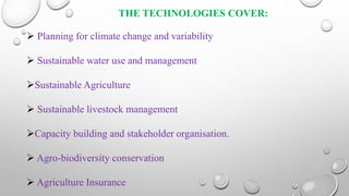 THE TECHNOLOGIES COVER:
 Planning for climate change and variability
 Sustainable water use and management
Sustainable Agriculture
 Sustainable livestock management
Capacity building and stakeholder organisation.
 Agro-biodiversity conservation
 Agriculture Insurance
 