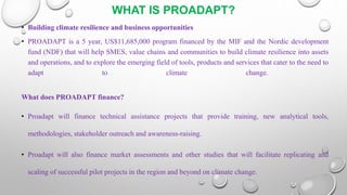 WHAT IS PROADAPT?
• Building climate resilience and business opportunities
• PROADAPT is a 5 year, US$11,685,000 program financed by the MIF and the Nordic development
fund (NDF) that will help SMES, value chains and communities to build climate resilience into assets
and operations, and to explore the emerging field of tools, products and services that cater to the need to
adapt to climate change.
What does PROADAPT finance?
• Proadapt will finance technical assistance projects that provide training, new analytical tools,
methodologies, stakeholder outreach and awareness-raising.
• Proadapt will also finance market assessments and other studies that will facilitate replicating and
scaling of successful pilot projects in the region and beyond on climate change.
 