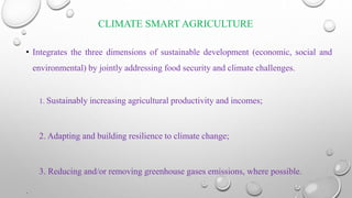 CLIMATE SMART AGRICULTURE
• Integrates the three dimensions of sustainable development (economic, social and
environmental) by jointly addressing food security and climate challenges.
1. Sustainably increasing agricultural productivity and incomes;
2. Adapting and building resilience to climate change;
3. Reducing and/or removing greenhouse gases emissions, where possible.
.
 