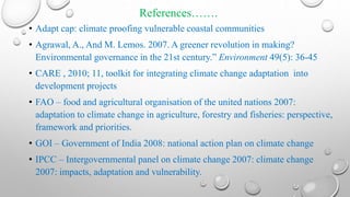 References…….
• Adapt cap: climate proofing vulnerable coastal communities
• Agrawal, A., And M. Lemos. 2007. A greener revolution in making?
Environmental governance in the 21st century.” Environment 49(5): 36-45
• CARE , 2010; 11, toolkit for integrating climate change adaptation into
development projects
• FAO – food and agricultural organisation of the united nations 2007:
adaptation to climate change in agriculture, forestry and fisheries: perspective,
framework and priorities.
• GOI – Government of India 2008: national action plan on climate change
• IPCC – Intergovernmental panel on climate change 2007: climate change
2007: impacts, adaptation and vulnerability.
 