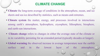 CLIMATE CHANGE
• Climate the long-term average of conditions in the atmosphere, ocean, and ice
sheets and sea ice described by statistics, such as means and extremes.
• Climate system the matter, energy, and processes involved in interactions
among earth’s atmosphere, hydrosphere, cryosphere, lithosphere, biosphere,
and earth-sun interactions.
• Climate change refers to changes in either the average state of the climate or
in its variability persisting for an extended period (typically decades or longer).
• Global warming the observed increase in average temperature near the earth’s
surface and in the lowest layer of the atmosphere.
 