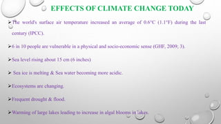 EFFECTS OF CLIMATE CHANGE TODAY
The world's surface air temperature increased an average of 0.6°C (1.1°F) during the last
century (IPCC).
6 in 10 people are vulnerable in a physical and socio-economic sense (GHF, 2009; 3).
Sea level rising about 15 cm (6 inches)
 Sea ice is melting & Sea water becoming more acidic.
Ecosystems are changing.
Frequent drought & flood.
Warming of large lakes leading to increase in algal blooms in lakes.
 