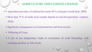 AGRICULTURE AND CLIMATE CHANGE
• Agriculture provides a livelihood for nearly 90 % of people (world bank, 2008)
• More than 75 % of south Asia's people depend on rain-fed agriculture. (sapkota,
2010).
• Significant consequences on food production and food security.
• Withering of Crops .
• A rise in sea temperature leads to occurrence of coral bleaching, with
resulting declines in fish stocks
 