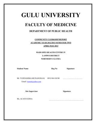 GULU UNIVERSITY
FACULTY OF MEDICINE
DEPARTMENT OF PUBLIC HEALTH
COMMUNITY CLERKSHIP REPORT
ACADEMIC YEAR 2012/2013 SEMESTER TWO
APRIL/MAY 2013
MADI OPEI HEALTH CENTRE IV
LAMWO DISTRICT
NORTHERN UGANDA
Student Name Reg No Signature
Mr. TURYASIIMA MUNANURA K
Email: tumiek@yahoo.com
09/U/041/GUM ….………………………
Site Supervisor Signature
Ms. ACAYO EDNA
……………………………………………….
 