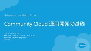 Community Cloud 運⽤用開発の基礎
２０１６年年４⽉月２０⽇日
株式会社  セールスフォース・ドットコム
Principal  Solution  Engineer
⼤大川  宗之
Salesforce.com Webセミナー
 