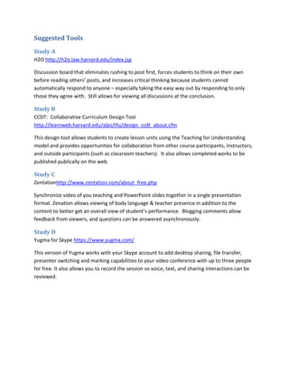 Suggested Tools

Study A
H2O http://h2o.law.harvard.edu/index.jsp

Discussion board that eliminates rushing to post first, forces students to think on their own
before reading others’ posts, and increases critical thinking because students cannot
automatically respond to anyone – especially taking the easy way out by responding to only
those they agree with. Still allows for viewing all discussions at the conclusion.

Study B
CCDT: Collaborative Curriculum Design Tool
http://learnweb.harvard.edu/alps/tfu/design_ccdt_about.cfm

This design tool allows students to create lesson units using the Teaching for Understanding
model and provides opportunities for collaboration from other course participants, instructors,
and outside participants (such as classroom teachers). It also allows completed works to be
published publically on the web.

Study C
Zentationhttp://www.zentation.com/about_free.php

Synchronize video of you teaching and PowerPoint slides together in a single presentation
format. Zenation allows viewing of body language & teacher presence in addition to the
content to better get an overall view of student’s performance. Blogging comments allow
feedback from viewers, and questions can be answered asynchronously.

Study D
Yugma for Skype https://www.yugma.com/

This version of Yugma works with your Skype account to add desktop sharing, file transfer,
presenter switching and marking capabilities to your video conference with up to three people
for free. It also allows you to record the session so voice, text, and sharing interactions can be
reviewed.
 