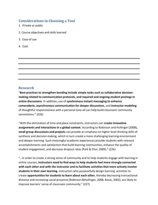 Considerations in Choosing a Tool
1. Private or public

2. Course objectives and skills learned

3. Ease of use

4. Cost




Research
“Best practices to strengthen bonding include simple tasks such as collaborative decision-
making related to communication protocols, and required and ongoing student postings in
online discussions. In addition, use of synchronous instant messaging to enhance
camaraderie, asynchronous communication for deeper discussions, and instructor modeling
of thoughtful responsiveness with a personal tone all can help build classroom community
connections.” (226)

“With the elimination of time and place constraints, instructors can create innovative
assignments and interactions in a global context. According to Robinson and Hullinger (2008),
small group discussions and projects can provide an emphasis on higher level thinking skills of
synthesis and decision making, which in turn create a more challenging learning environment
and deeper learning. Such meaningful academic experiences provide students with relevant
accomplishments and satisfaction that build learning communities, enhance the quality of
student engagement, and decrease dropout rates (Park & Choi, 2009).” (226)

“…in order to create a strong sense of community and to help students engage with learning in
online courses, instructors need to find ways to help students feel more strongly connected
with each other and with the instructor and to facilitate activities that more actively involve
students in their own learning. Instructors who purposefully design learning activities to
create opportunities for students to learn about each other, thereby decreasing transactional
distance and increasing social presence (Robinson &Hullinger, 2008; Rovai, 2002), are likely to
improve learners’ sense of classroom community.” (227)
 