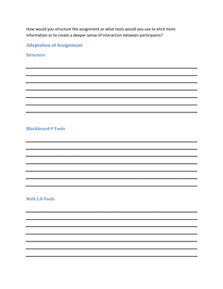 How would you structure the assignment or what tools would you use to elicit more
information or to create a deeper sense of interaction between participants?

Adaptation of Assignment

Structure




Blackboard 9 Tools




Web 2.0 Tools
 