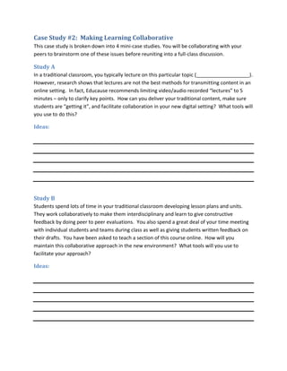 Case Study #2: Making Learning Collaborative
This case study is broken down into 4 mini-case studies. You will be collaborating with your
peers to brainstorm one of these issues before reuniting into a full-class discussion.

Study A
In a traditional classroom, you typically lecture on this particular topic (___________________).
However, research shows that lectures are not the best methods for transmitting content in an
online setting. In fact, Educause recommends limiting video/audio recorded “lectures” to 5
minutes – only to clarify key points. How can you deliver your traditional content, make sure
students are “getting it”, and facilitate collaboration in your new digital setting? What tools will
you use to do this?

Ideas:




Study B
Students spend lots of time in your traditional classroom developing lesson plans and units.
They work collaboratively to make them interdisciplinary and learn to give constructive
feedback by doing peer to peer evaluations. You also spend a great deal of your time meeting
with individual students and teams during class as well as giving students written feedback on
their drafts. You have been asked to teach a section of this course online. How will you
maintain this collaborative approach in the new environment? What tools will you use to
facilitate your approach?

Ideas:
 