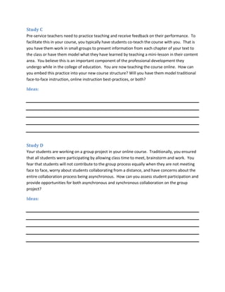 Study C
Pre-service teachers need to practice teaching and receive feedback on their performance. To
facilitate this in your course, you typically have students co-teach the course with you. That is
you have them work in small groups to present information from each chapter of your text to
the class or have them model what they have learned by teaching a mini-lesson in their content
area. You believe this is an important component of the professional development they
undergo while in the college of education. You are now teaching the course online. How can
you embed this practice into your new course structure? Will you have them model traditional
face-to-face instruction, online instruction best-practices, or both?

Ideas:




Study D
Your students are working on a group project in your online course. Traditionally, you ensured
that all students were participating by allowing class time to meet, brainstorm and work. You
fear that students will not contribute to the group process equally when they are not meeting
face to face, worry about students collaborating from a distance, and have concerns about the
entire collaboration process being asynchronous. How can you assess student participation and
provide opportunities for both asynchronous and synchronous collaboration on the group
project?

Ideas:
 