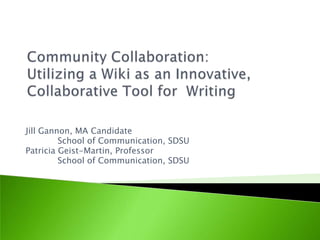 Community Collaboration:  Utilizing a Wiki as an Innovative, Collaborative Tool for  Writing  Jill Gannon, MA Candidate Schoolof Communication, SDSU Patricia Geist-Martin, Professor Schoolof Communication, SDSU 