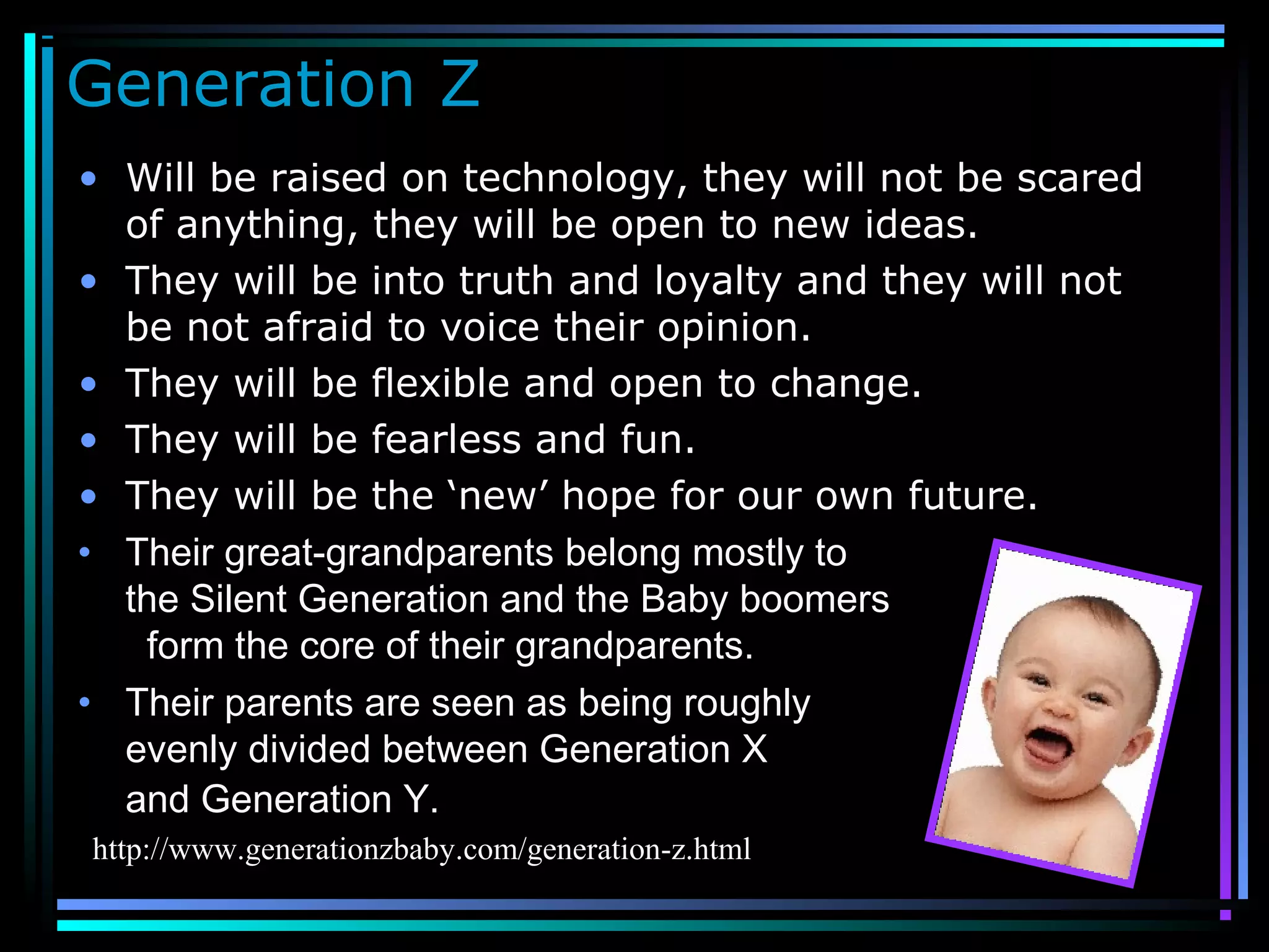 Generation Z
• Will be raised on technology, they will not be scared
of anything, they will be open to new ideas.
• They will be into truth and loyalty and they will not
be not afraid to voice their opinion.
• They will be flexible and open to change.
• They will be fearless and fun.
• They will be the ‘new’ hope for our own future.
• Their great-grandparents belong mostly to
the Silent Generation and the Baby boomers
form the core of their grandparents.
• Their parents are seen as being roughly
evenly divided between Generation X
and Generation Y.
http://www.generationzbaby.com/generation-z.html
 