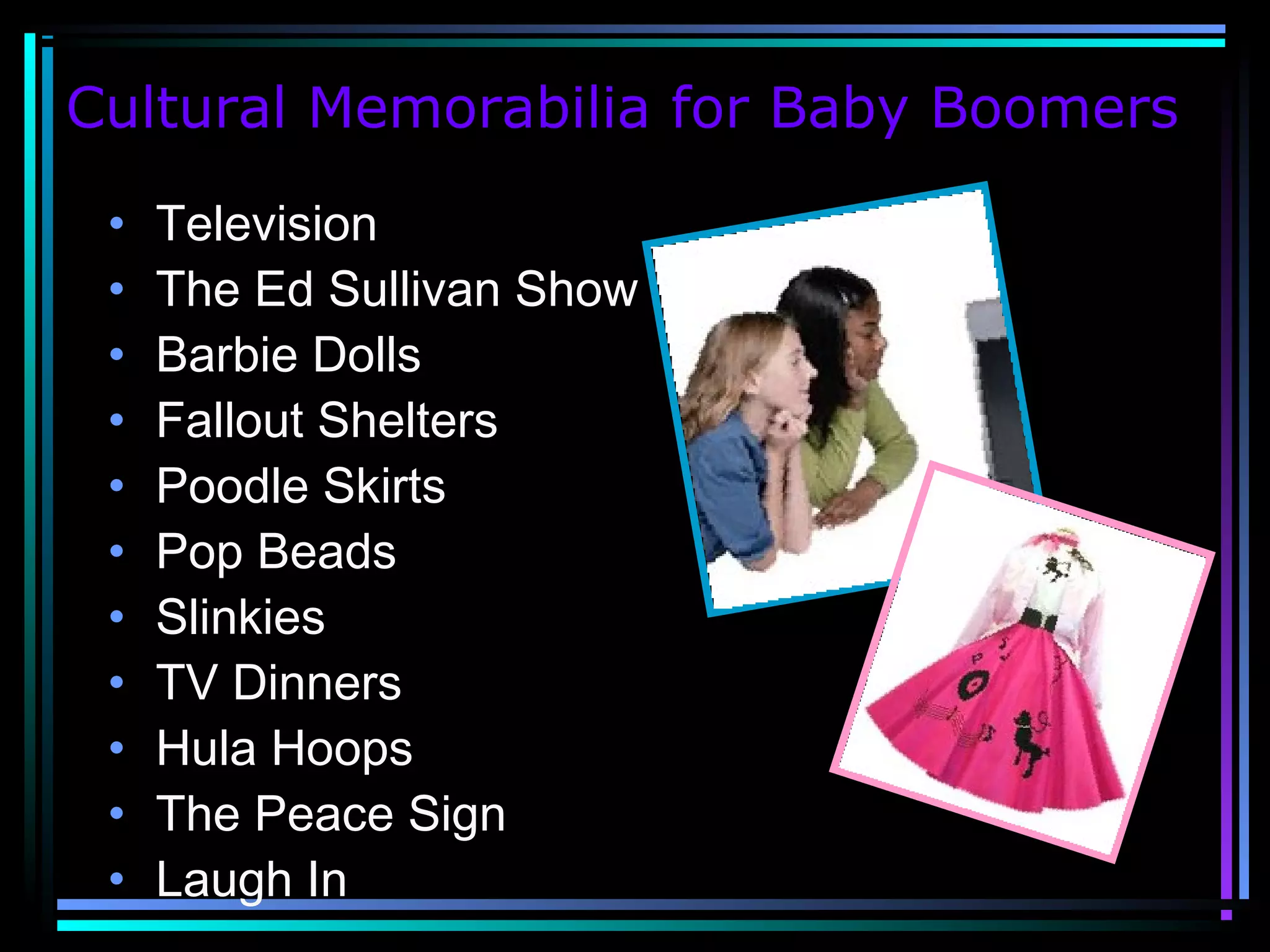 Cultural Memorabilia for Baby Boomers
• Television
• The Ed Sullivan Show
• Barbie Dolls
• Fallout Shelters
• Poodle Skirts
• Pop Beads
• Slinkies
• TV Dinners
• Hula Hoops
• The Peace Sign
• Laugh In
 