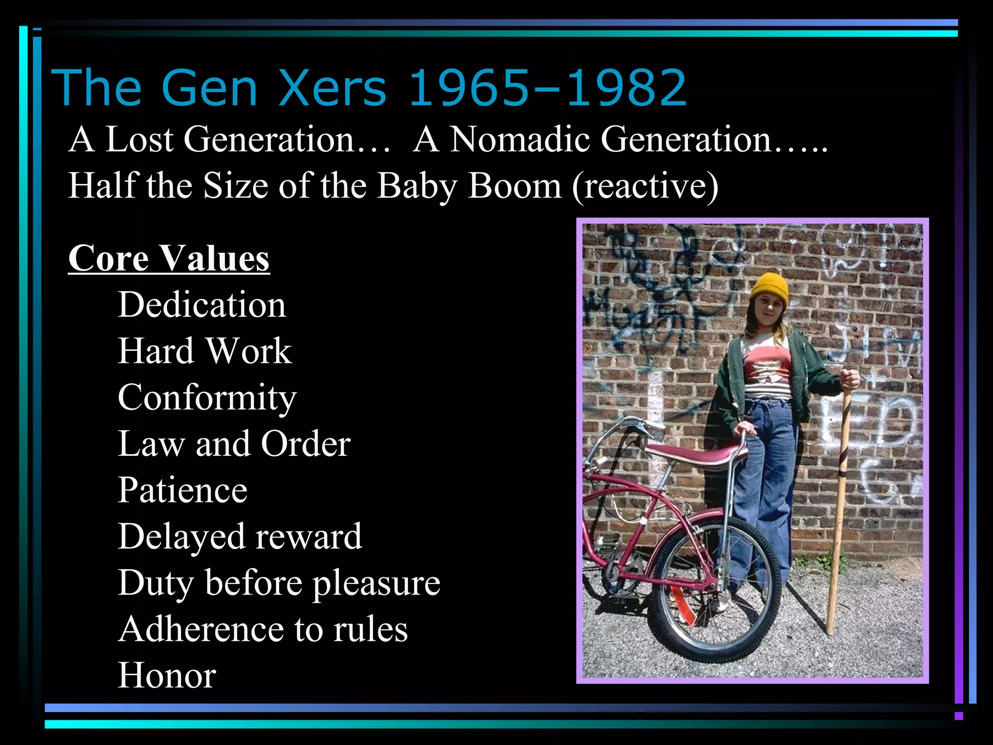 The Gen Xers 1965–1982
A Lost Generation… A Nomadic Generation…..
Half the Size of the Baby Boom (reactive)
Core Values
Dedication
Hard Work
Conformity
Law and Order
Patience
Delayed reward
Duty before pleasure
Adherence to rules
Honor
 