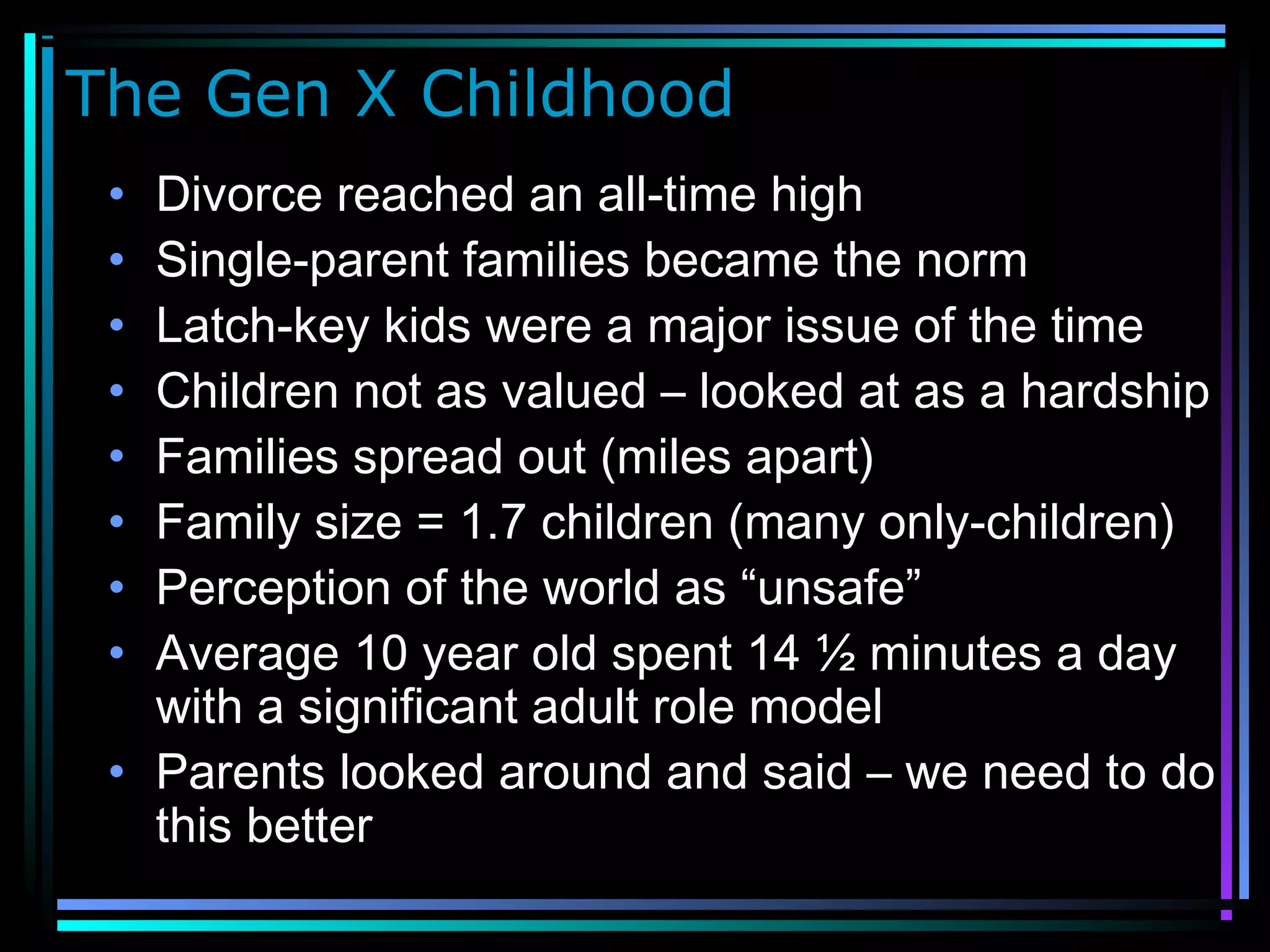 The Gen X Childhood
• Divorce reached an all-time high
• Single-parent families became the norm
• Latch-key kids were a major issue of the time
• Children not as valued – looked at as a hardship
• Families spread out (miles apart)
• Family size = 1.7 children (many only-children)
• Perception of the world as “unsafe”
• Average 10 year old spent 14 ½ minutes a day
with a significant adult role model
• Parents looked around and said – we need to do
this better
 