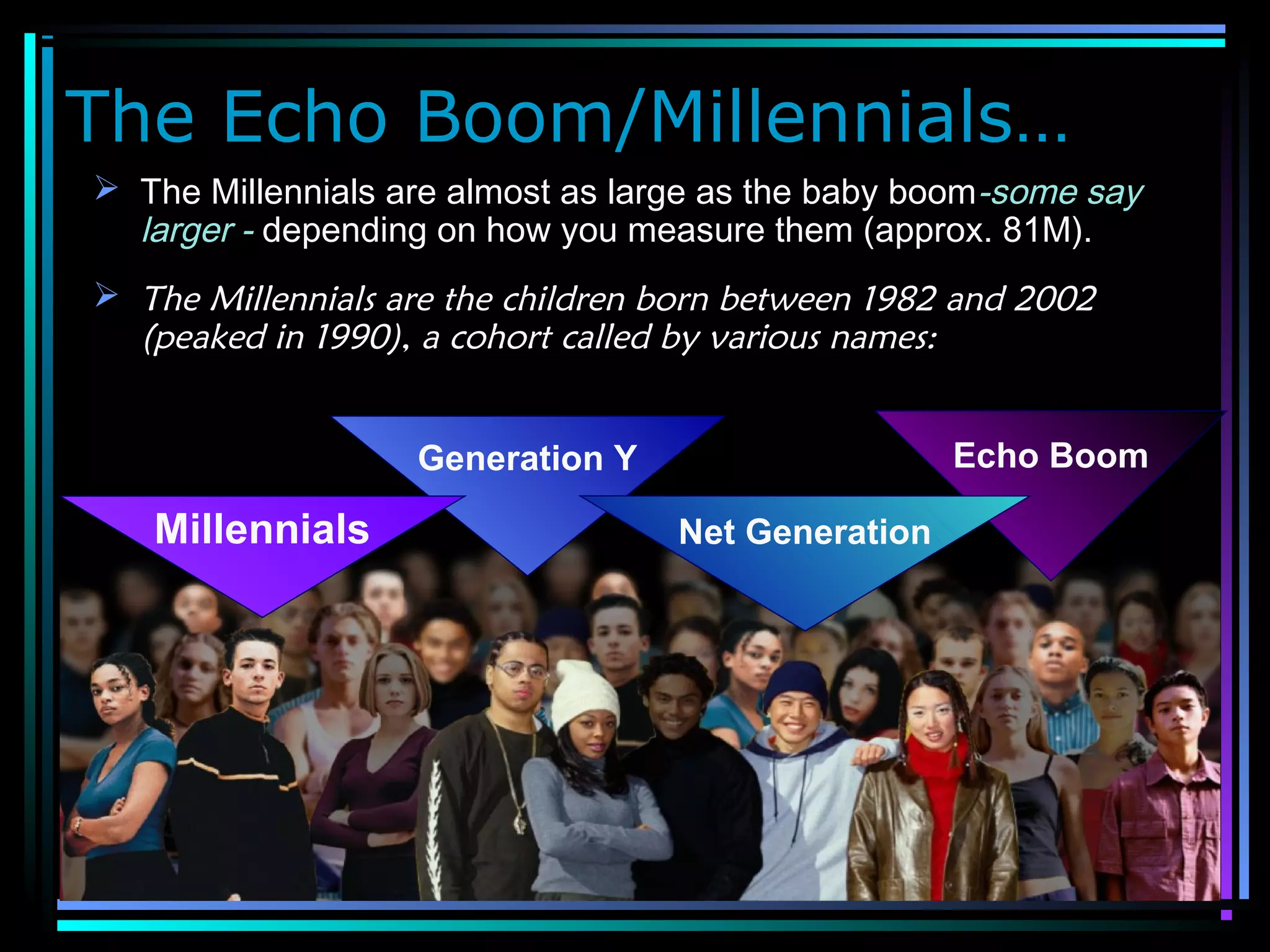 The Echo Boom/Millennials…
 The Millennials are almost as large as the baby boom-some say
larger - depending on how you measure them (approx. 81M).
 The Millennials are the children born between 1982 and 2002
(peaked in 1990), a cohort called by various names:
Generation Y Echo Boom
Net GenerationMillennials
 