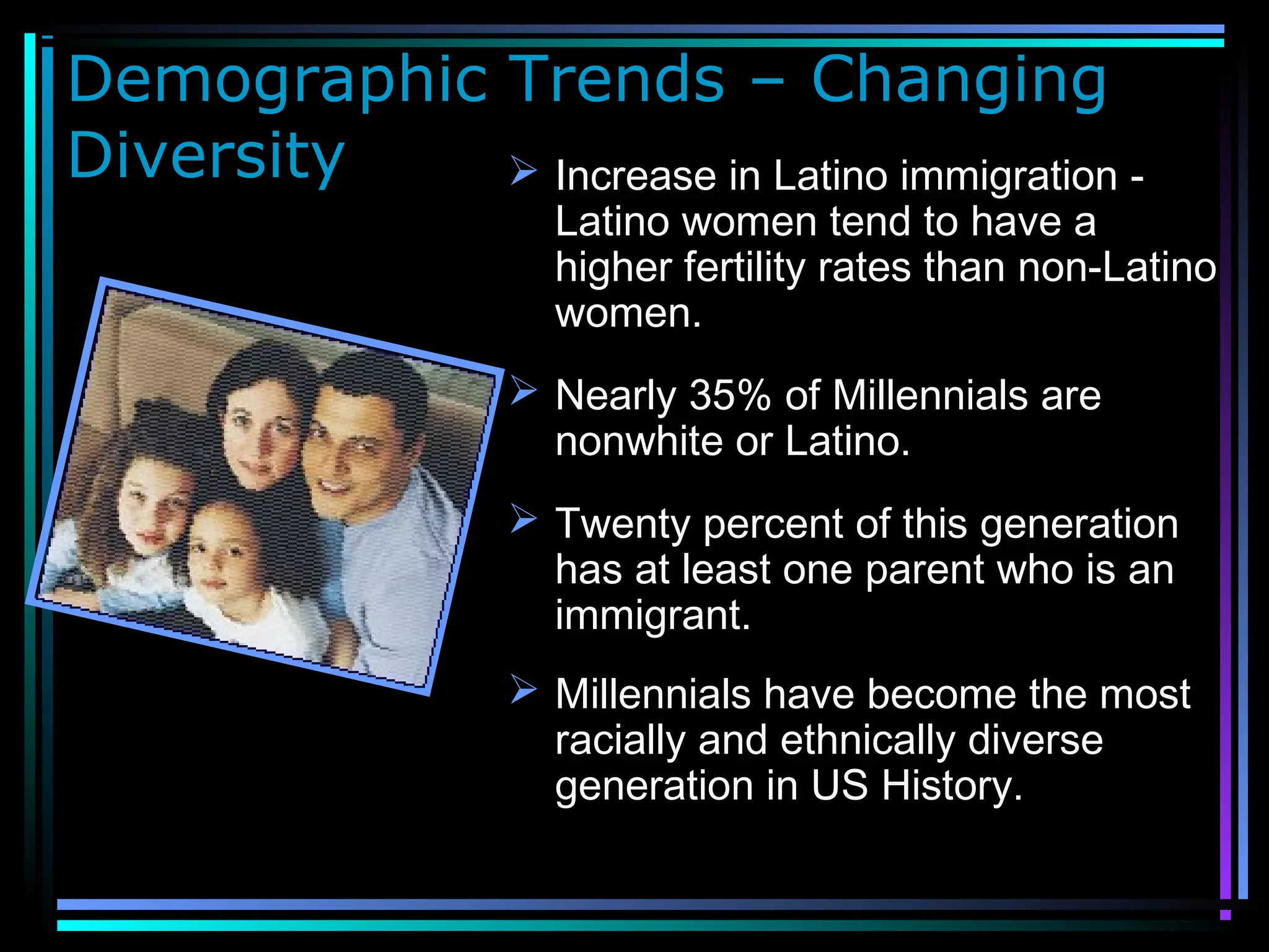 Demographic Trends – Changing
Diversity  Increase in Latino immigration -
Latino women tend to have a
higher fertility rates than non-Latino
women.
 Nearly 35% of Millennials are
nonwhite or Latino.
 Twenty percent of this generation
has at least one parent who is an
immigrant.
 Millennials have become the most
racially and ethnically diverse
generation in US History.
 