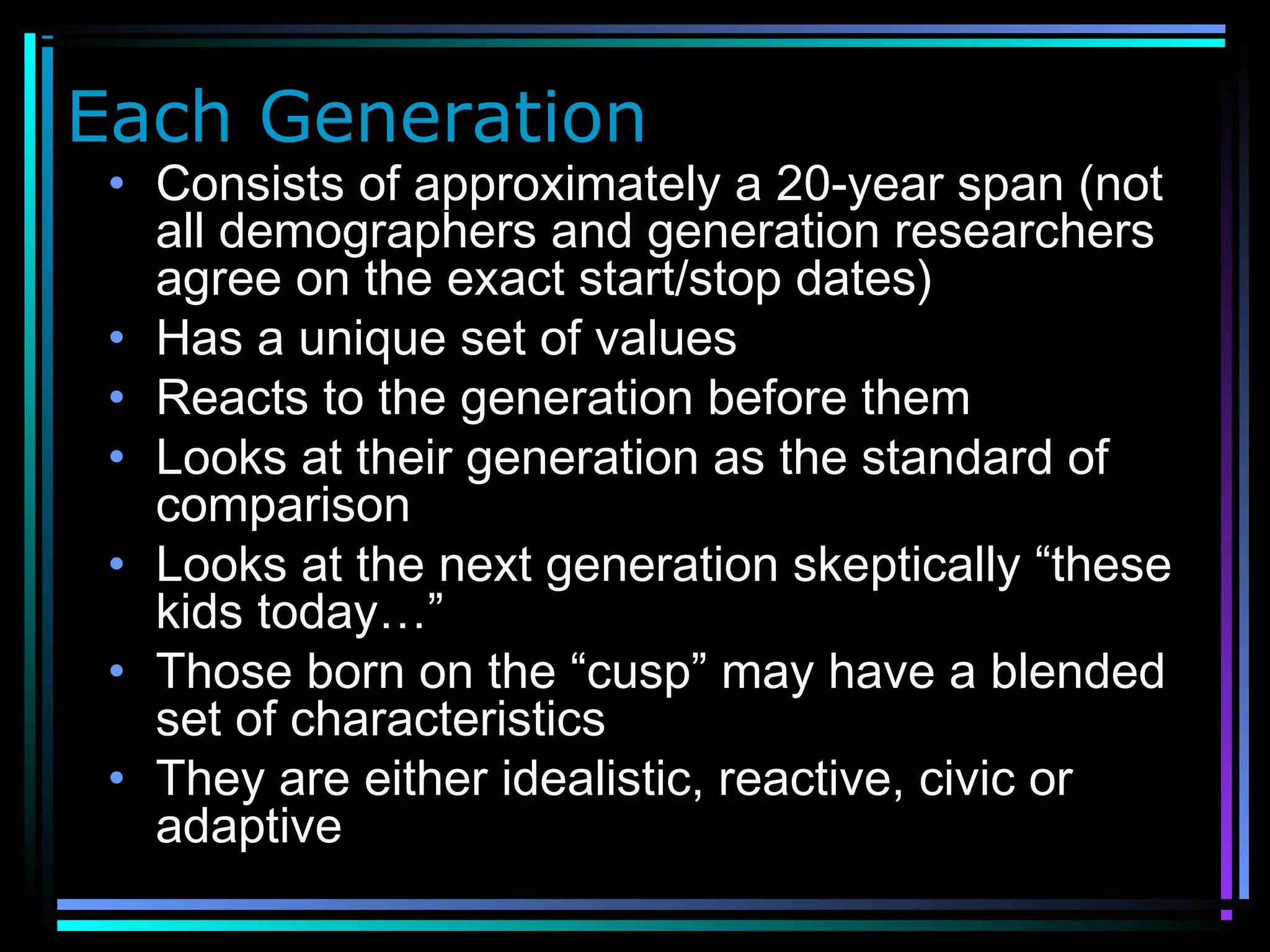 Each Generation
• Consists of approximately a 20-year span (not
all demographers and generation researchers
agree on the exact start/stop dates)
• Has a unique set of values
• Reacts to the generation before them
• Looks at their generation as the standard of
comparison
• Looks at the next generation skeptically “these
kids today…”
• Those born on the “cusp” may have a blended
set of characteristics
• They are either idealistic, reactive, civic or
adaptive
 