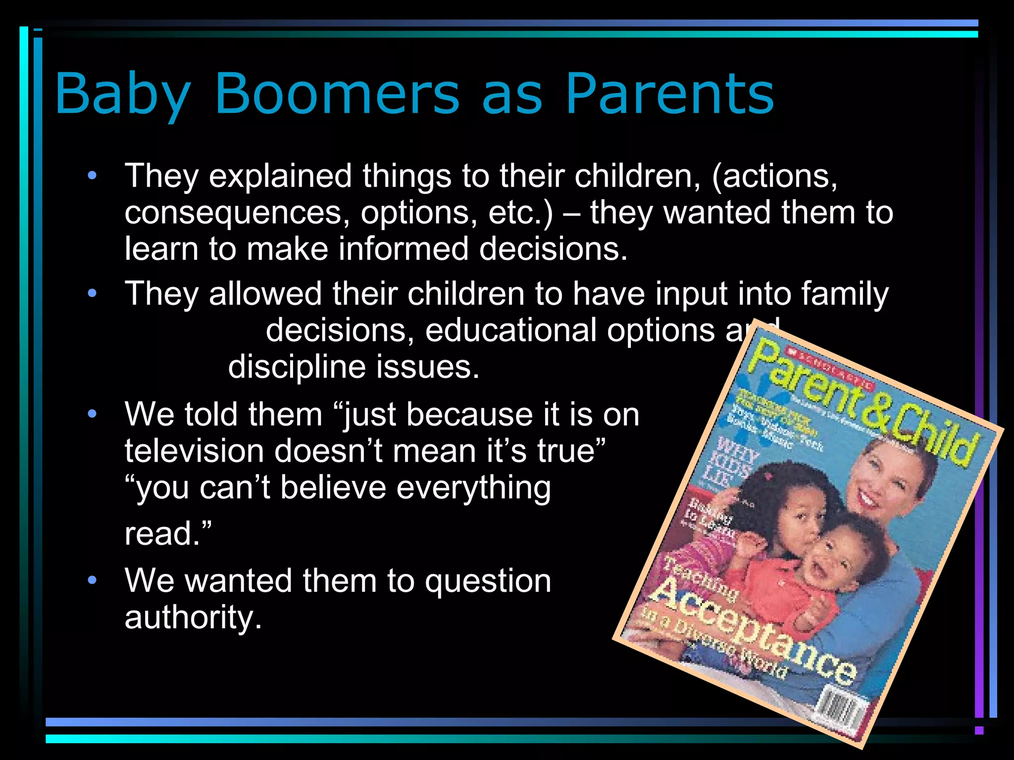 Baby Boomers as Parents
• They explained things to their children, (actions,
consequences, options, etc.) – they wanted them to
learn to make informed decisions.
• They allowed their children to have input into family
decisions, educational options and
discipline issues.
• We told them “just because it is on
television doesn’t mean it’s true” or
“you can’t believe everything you
read.”
• We wanted them to question
authority.
 