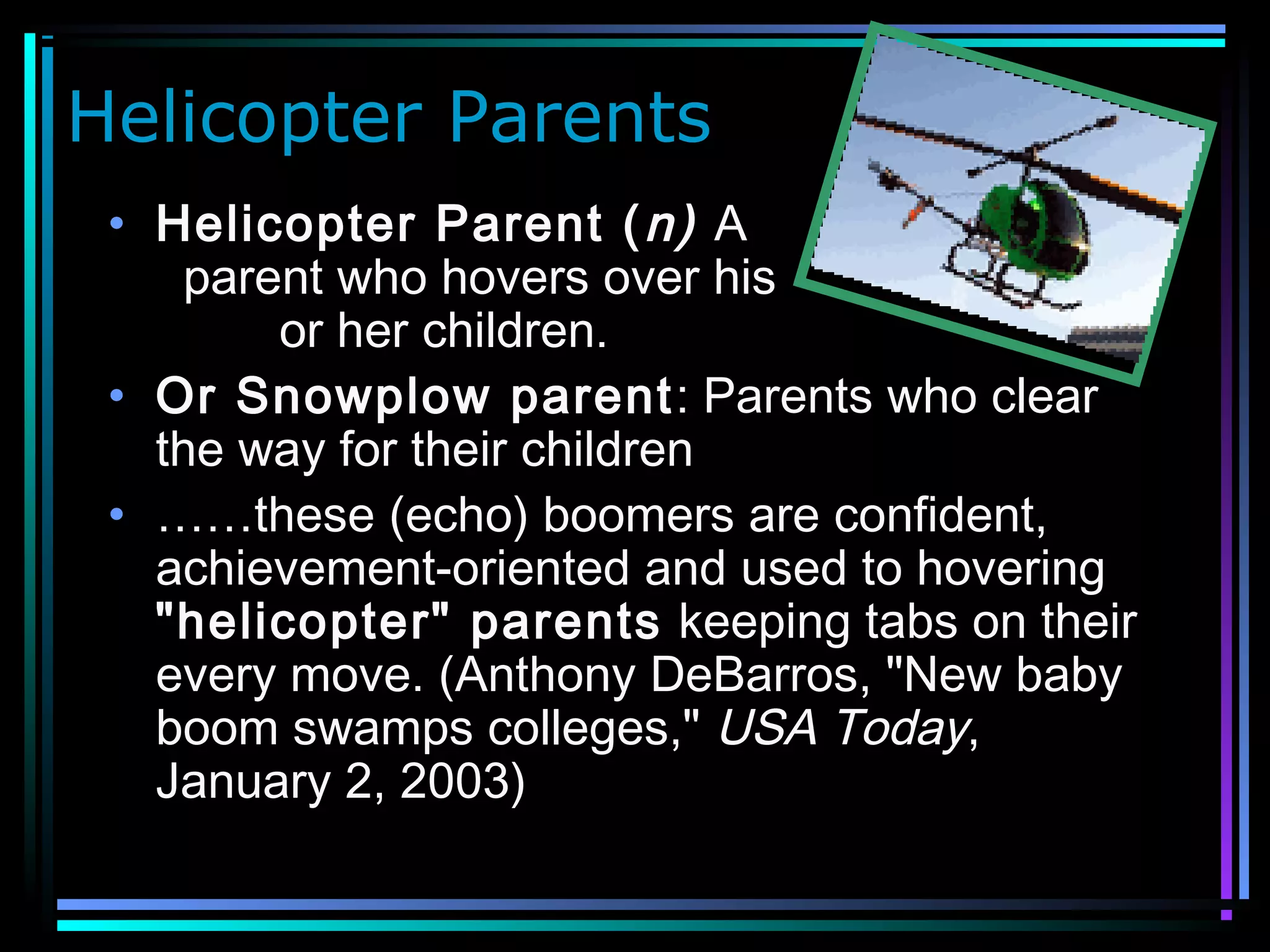 Helicopter Parents
• Helicopter Parent (n) A
parent who hovers over his
or her children.
• Or Snowplow parent: Parents who clear
the way for their children
• ……these (echo) boomers are confident,
achievement-oriented and used to hovering
"helicopter" parents keeping tabs on their
every move. (Anthony DeBarros, "New baby
boom swamps colleges," USA Today,
January 2, 2003)
 