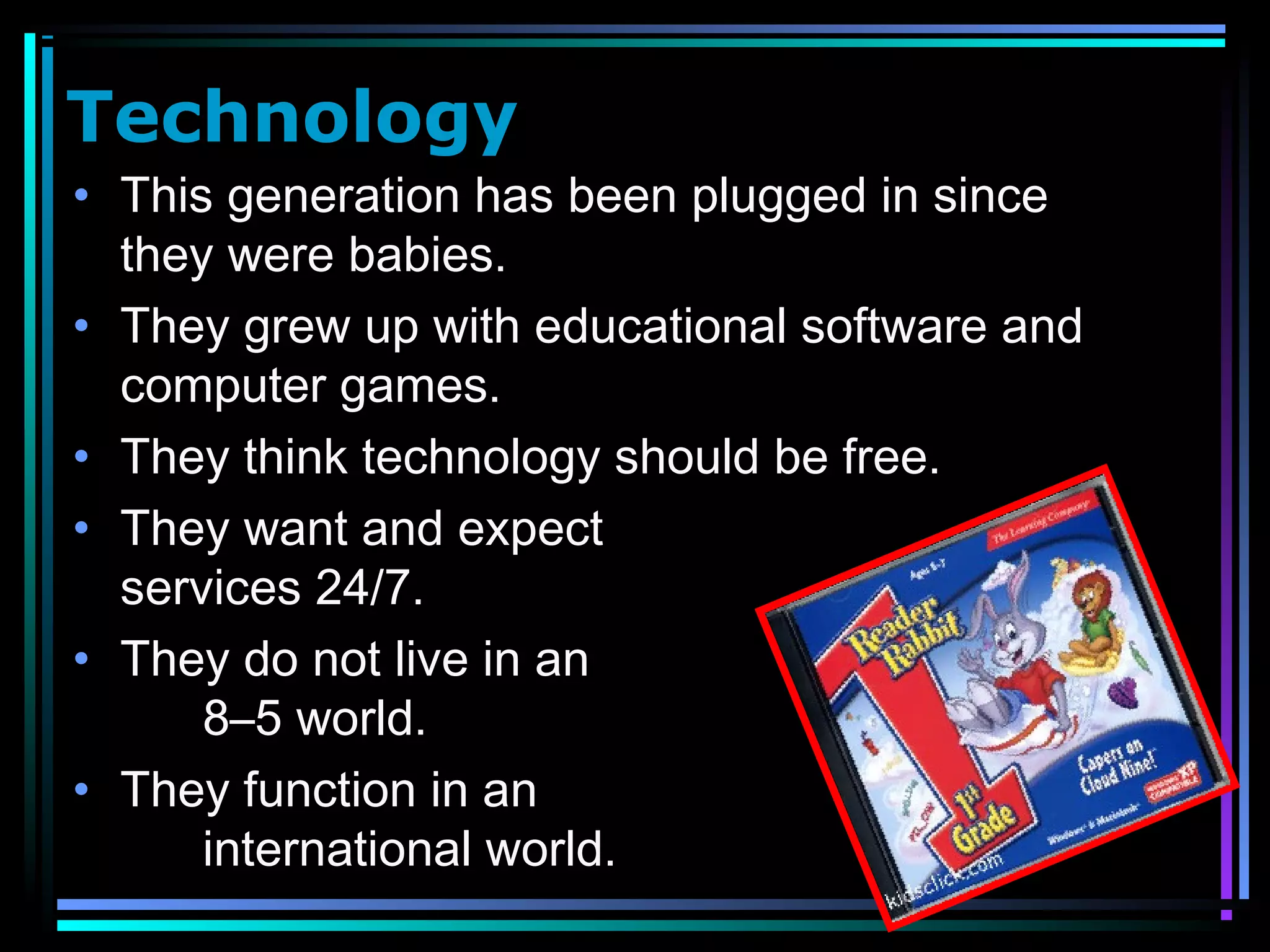 Technology
• This generation has been plugged in since
they were babies.
• They grew up with educational software and
computer games.
• They think technology should be free.
• They want and expect
services 24/7.
• They do not live in an
8–5 world.
• They function in an
international world.
 