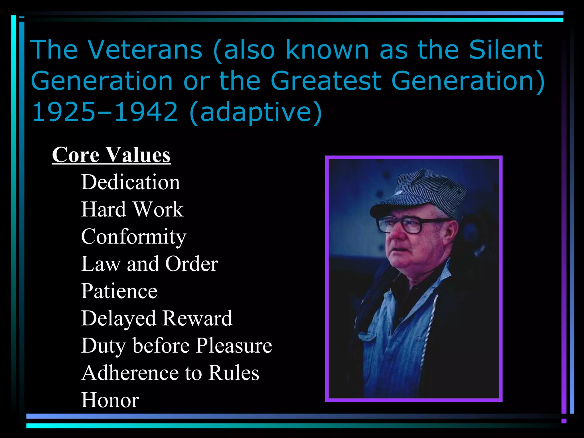 The Veterans (also known as the Silent
Generation or the Greatest Generation)
1925–1942 (adaptive)
Core Values
Dedication
Hard Work
Conformity
Law and Order
Patience
Delayed Reward
Duty before Pleasure
Adherence to Rules
Honor
 
