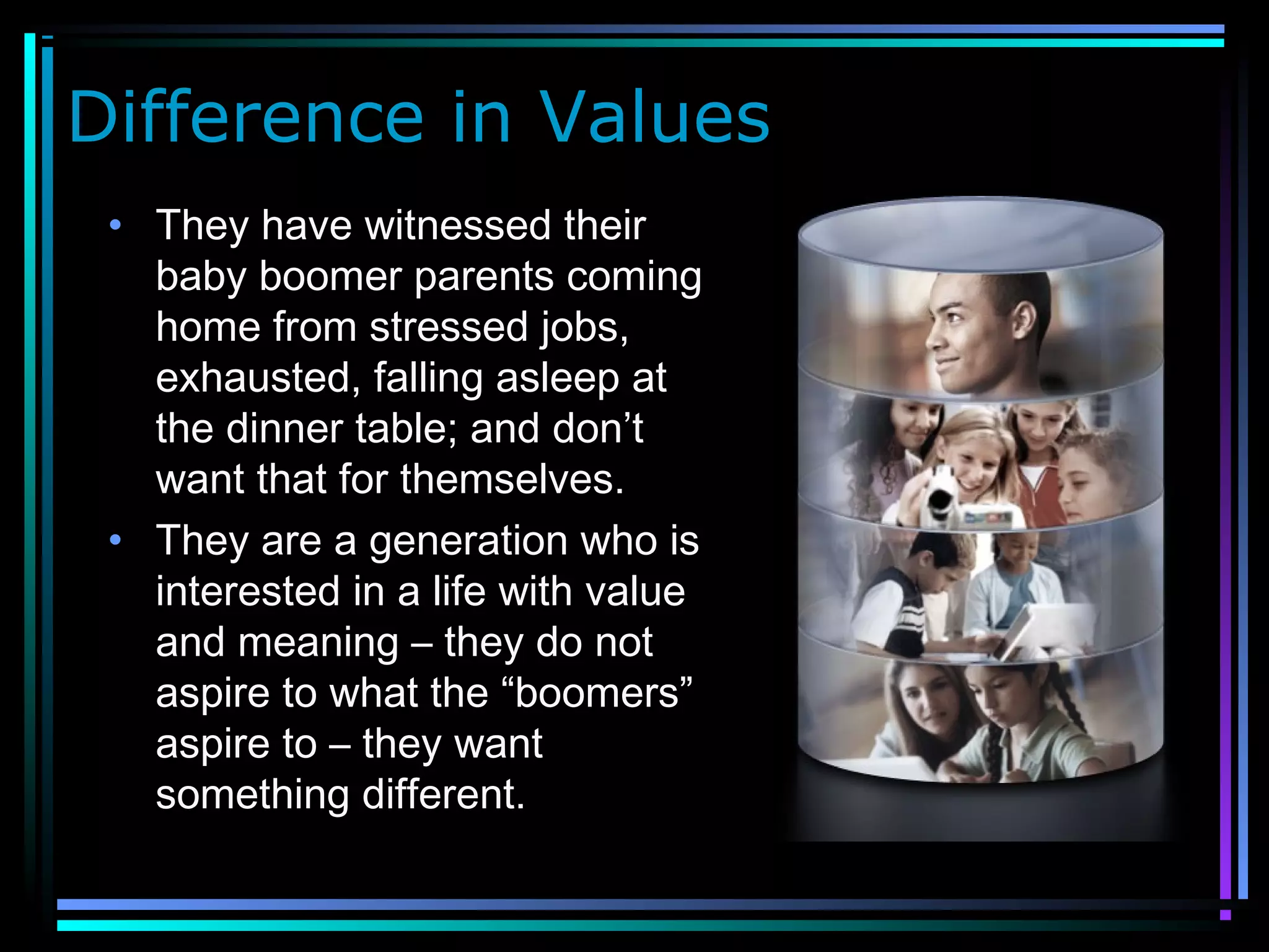 Difference in Values
• They have witnessed their
baby boomer parents coming
home from stressed jobs,
exhausted, falling asleep at
the dinner table; and don’t
want that for themselves.
• They are a generation who is
interested in a life with value
and meaning – they do not
aspire to what the “boomers”
aspire to – they want
something different.
 