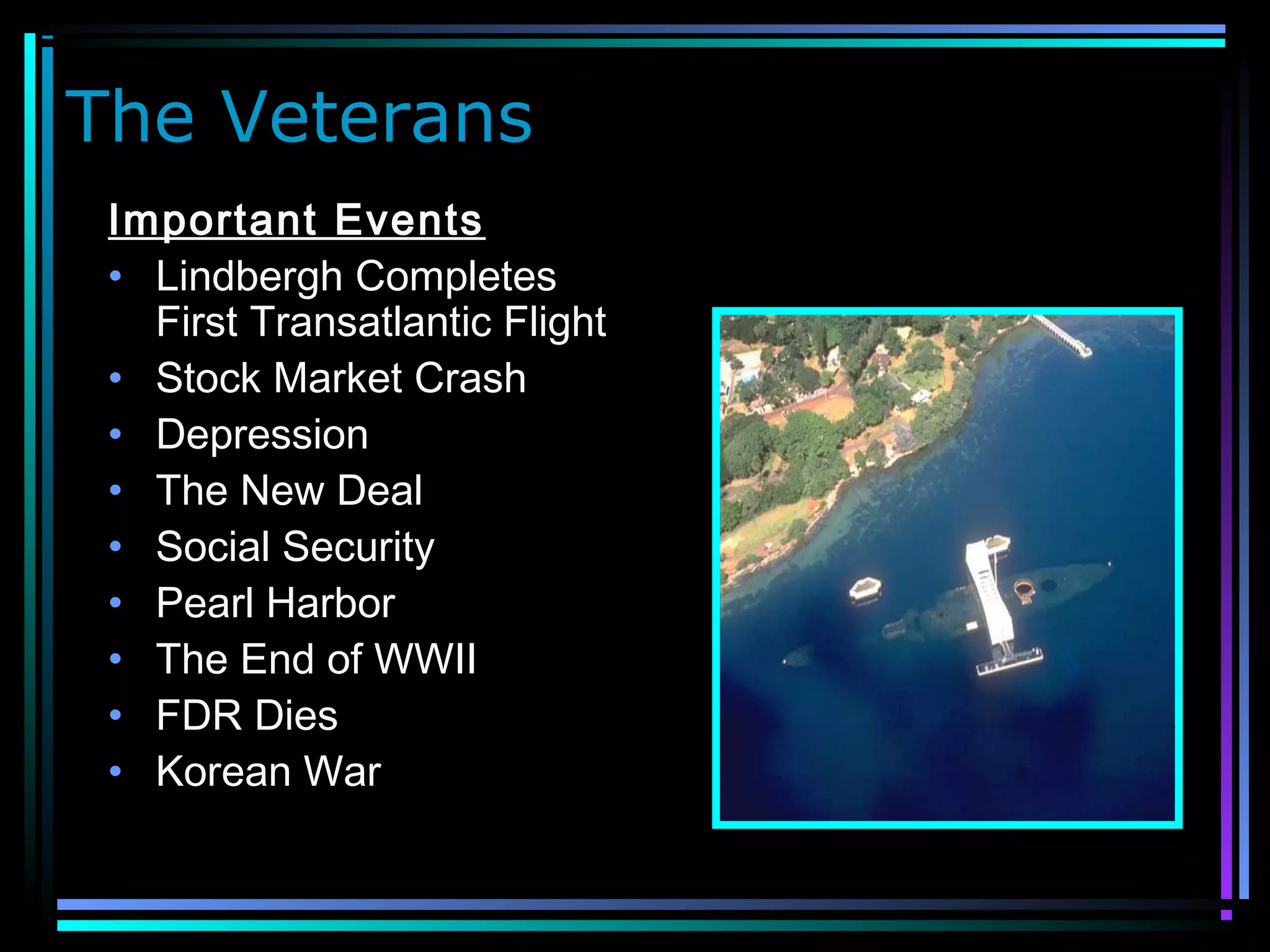 The Veterans
Important Events
• Lindbergh Completes
First Transatlantic Flight
• Stock Market Crash
• Depression
• The New Deal
• Social Security
• Pearl Harbor
• The End of WWII
• FDR Dies
• Korean War
 