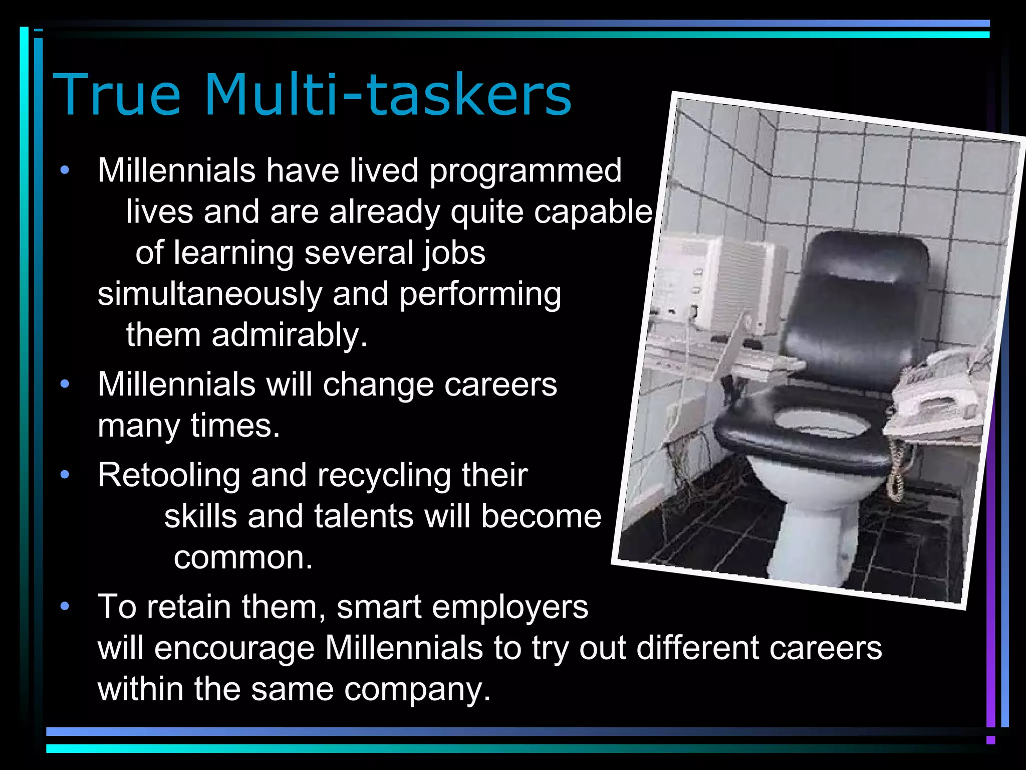 True Multi-taskers
• Millennials have lived programmed
lives and are already quite capable
of learning several jobs
simultaneously and performing
them admirably.
• Millennials will change careers
many times.
• Retooling and recycling their
skills and talents will become
common.
• To retain them, smart employers
will encourage Millennials to try out different careers
within the same company.
 