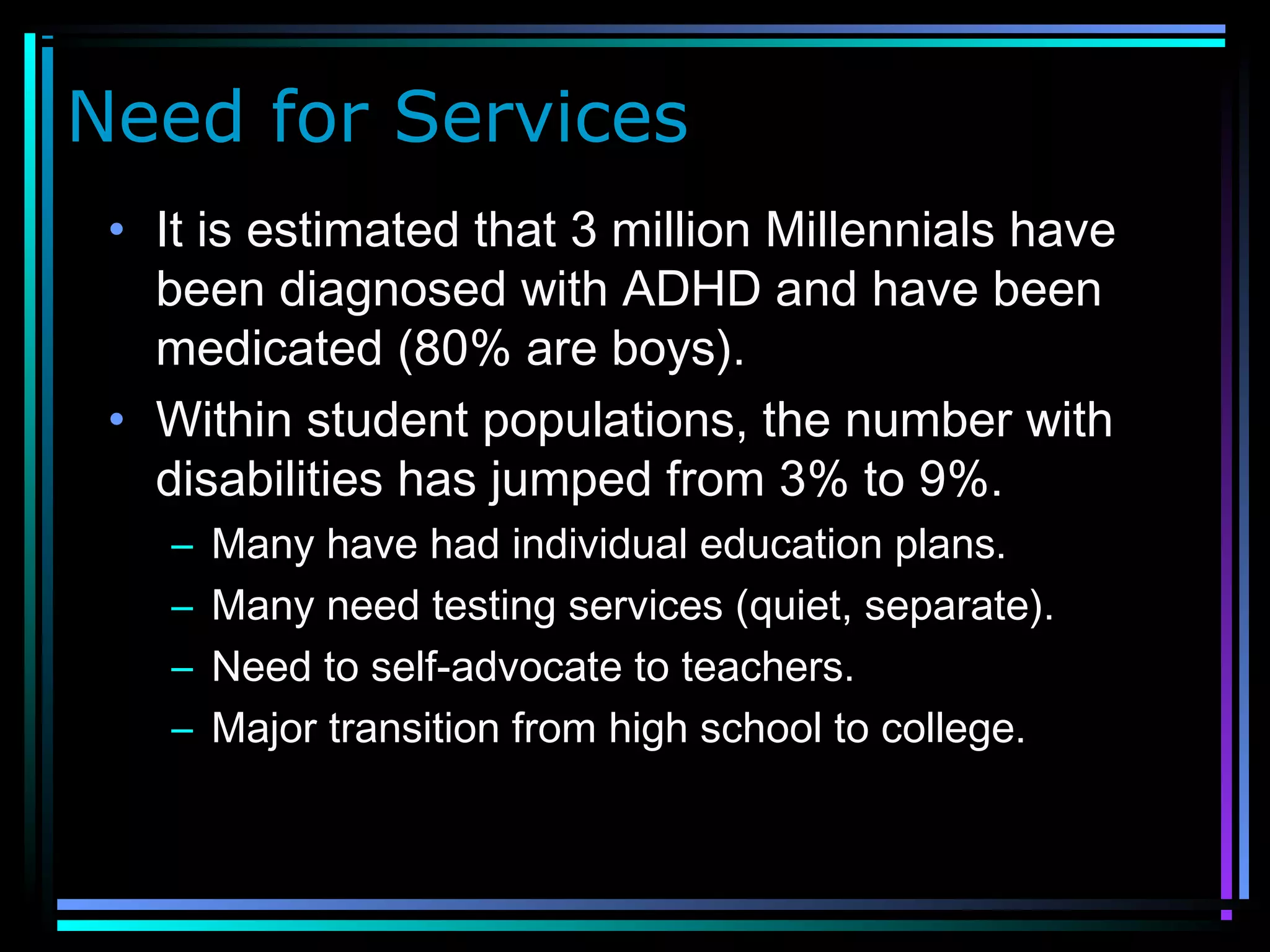 Need for Services
• It is estimated that 3 million Millennials have
been diagnosed with ADHD and have been
medicated (80% are boys).
• Within student populations, the number with
disabilities has jumped from 3% to 9%.
– Many have had individual education plans.
– Many need testing services (quiet, separate).
– Need to self-advocate to teachers.
– Major transition from high school to college.
 