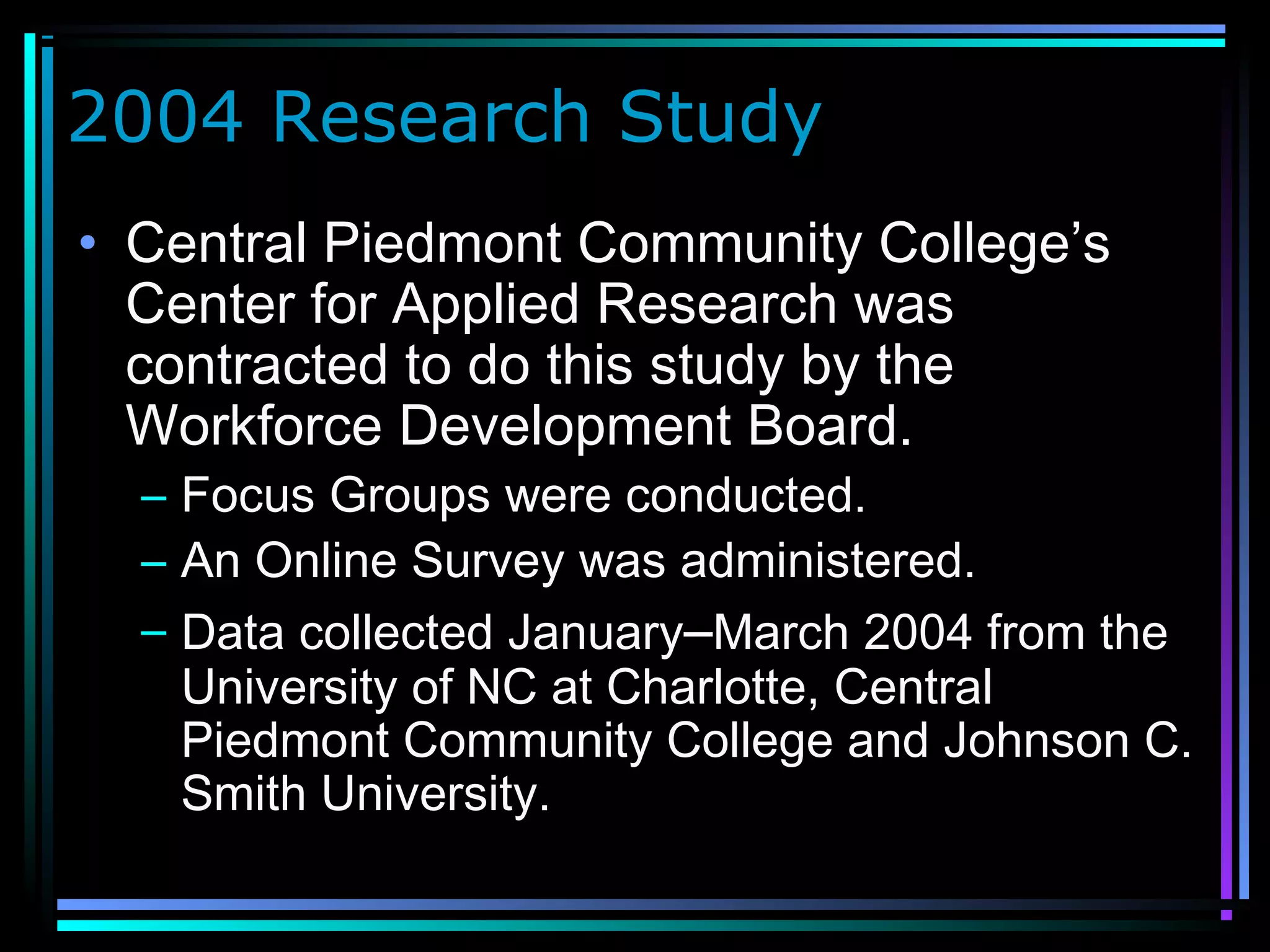 2004 Research Study
• Central Piedmont Community College’s
Center for Applied Research was
contracted to do this study by the
Workforce Development Board.
– Focus Groups were conducted.
– An Online Survey was administered.
– Data collected January–March 2004 from the
University of NC at Charlotte, Central
Piedmont Community College and Johnson C.
Smith University.
 