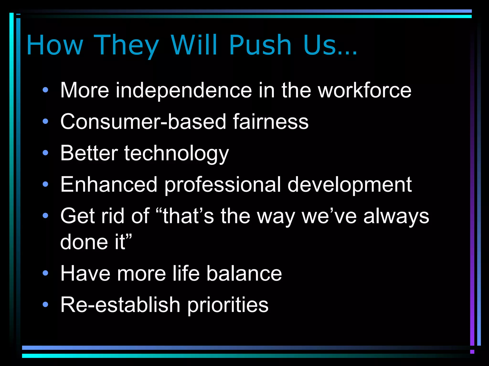 How They Will Push Us…
• More independence in the workforce
• Consumer-based fairness
• Better technology
• Enhanced professional development
• Get rid of “that’s the way we’ve always
done it”
• Have more life balance
• Re-establish priorities
 