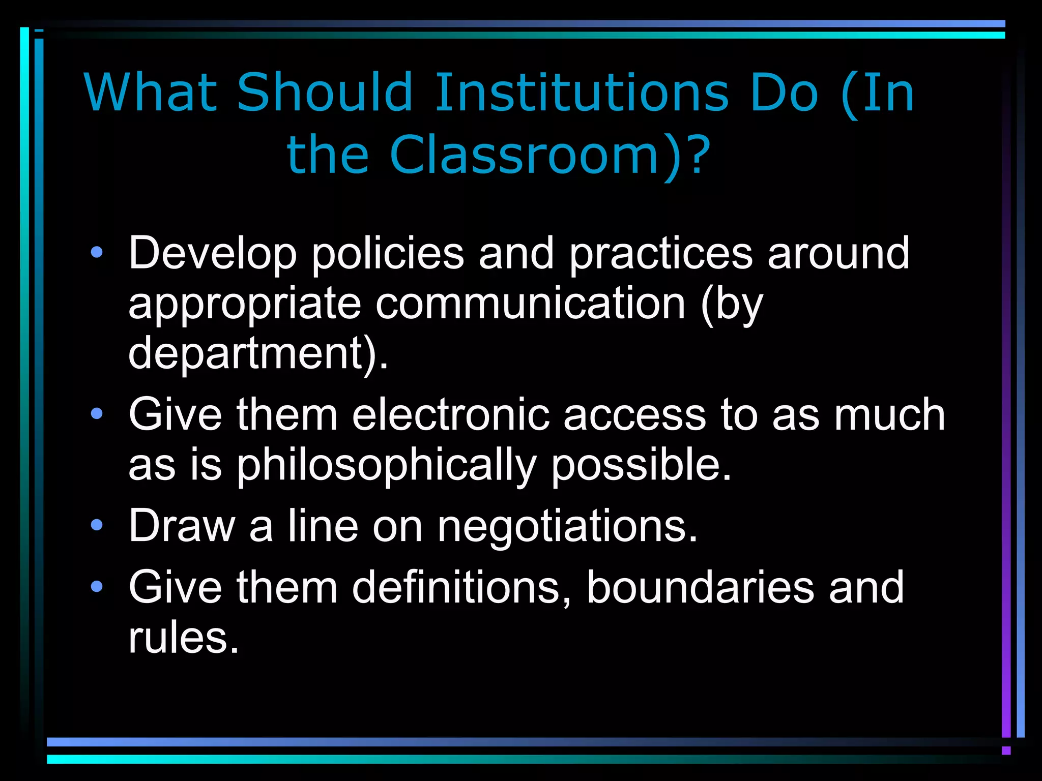 What Should Institutions Do (In
the Classroom)?
• Develop policies and practices around
appropriate communication (by
department).
• Give them electronic access to as much
as is philosophically possible.
• Draw a line on negotiations.
• Give them definitions, boundaries and
rules.
 