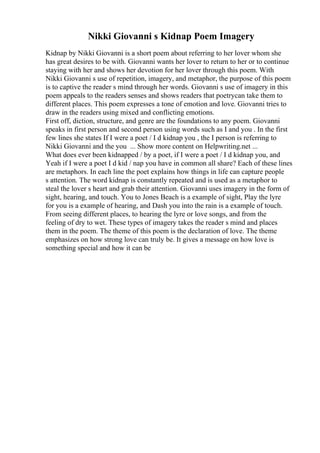 Nikki Giovanni s Kidnap Poem Imagery
Kidnap by Nikki Giovanni is a short poem about referring to her lover whom she
has great desires to be with. Giovanni wants her lover to return to her or to continue
staying with her and shows her devotion for her lover through this poem. With
Nikki Giovanni s use of repetition, imagery, and metaphor, the purpose of this poem
is to captive the reader s mind through her words. Giovanni s use of imagery in this
poem appeals to the readers senses and shows readers that poetrycan take them to
different places. This poem expresses a tone of emotion and love. Giovanni tries to
draw in the readers using mixed and conflicting emotions.
First off, diction, structure, and genre are the foundations to any poem. Giovanni
speaks in first person and second person using words such as I and you . In the first
few lines she states If I were a poet / I d kidnap you , the I person is referring to
Nikki Giovanni and the you ... Show more content on Helpwriting.net ...
What does ever been kidnapped / by a poet, if I were a poet / I d kidnap you, and
Yeah if I were a poet I d kid / nap you have in common all share? Each of these lines
are metaphors. In each line the poet explains how things in life can capture people
s attention. The word kidnap is constantly repeated and is used as a metaphor to
steal the lover s heart and grab their attention. Giovanni uses imagery in the form of
sight, hearing, and touch. You to Jones Beach is a example of sight, Play the lyre
for you is a example of hearing, and Dash you into the rain is a example of touch.
From seeing different places, to hearing the lyre or love songs, and from the
feeling of dry to wet. These types of imagery takes the reader s mind and places
them in the poem. The theme of this poem is the declaration of love. The theme
emphasizes on how strong love can truly be. It gives a message on how love is
something special and how it can be
 