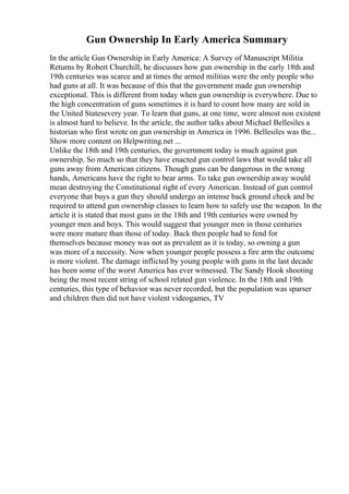 Gun Ownership In Early America Summary
In the article Gun Ownership in Early America: A Survey of Manuscript Militia
Returns by Robert Churchill, he discusses how gun ownership in the early 18th and
19th centuries was scarce and at times the armed militias were the only people who
had guns at all. It was because of this that the government made gun ownership
exceptional. This is different from today when gun ownership is everywhere. Due to
the high concentration of guns sometimes it is hard to count how many are sold in
the United Statesevery year. To learn that guns, at one time, were almost non existent
is almost hard to believe. In the article, the author talks about Michael Bellesiles a
historian who first wrote on gun ownership in America in 1996. Bellesiles was the...
Show more content on Helpwriting.net ...
Unlike the 18th and 19th centuries, the government today is much against gun
ownership. So much so that they have enacted gun control laws that would take all
guns away from American citizens. Though guns can be dangerous in the wrong
hands, Americans have the right to bear arms. To take gun ownership away would
mean destroying the Constitutional right of every American. Instead of gun control
everyone that buys a gun they should undergo an intense back ground check and be
required to attend gun ownership classes to learn how to safely use the weapon. In the
article it is stated that most guns in the 18th and 19th centuries were owned by
younger men and boys. This would suggest that younger men in those centuries
were more mature than those of today. Back then people had to fend for
themselves because money was not as prevalent as it is today, so owning a gun
was more of a necessity. Now when younger people possess a fire arm the outcome
is more violent. The damage inflicted by young people with guns in the last decade
has been some of the worst America has ever witnessed. The Sandy Hook shooting
being the most recent string of school related gun violence. In the 18th and 19th
centuries, this type of behavior was never recorded, but the population was sparser
and children then did not have violent videogames, TV
 