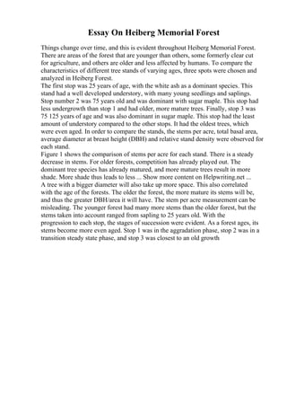 Essay On Heiberg Memorial Forest
Things change over time, and this is evident throughout Heiberg Memorial Forest.
There are areas of the forest that are younger than others, some formerly clear cut
for agriculture, and others are older and less affected by humans. To compare the
characteristics of different tree stands of varying ages, three spots were chosen and
analyzed in Heiberg Forest.
The first stop was 25 years of age, with the white ash as a dominant species. This
stand had a well developed understory, with many young seedlings and saplings.
Stop number 2 was 75 years old and was dominant with sugar maple. This stop had
less undergrowth than stop 1 and had older, more mature trees. Finally, stop 3 was
75 125 years of age and was also dominant in sugar maple. This stop had the least
amount of understory compared to the other stops. It had the oldest trees, which
were even aged. In order to compare the stands, the stems per acre, total basal area,
average diameter at breast height (DBH) and relative stand density were observed for
each stand.
Figure 1 shows the comparison of stems per acre for each stand. There is a steady
decrease in stems. For older forests, competition has already played out. The
dominant tree species has already matured, and more mature trees result in more
shade. More shade thus leads to less ... Show more content on Helpwriting.net ...
A tree with a bigger diameter will also take up more space. This also correlated
with the age of the forests. The older the forest, the more mature its stems will be,
and thus the greater DBH/area it will have. The stem per acre measurement can be
misleading. The younger forest had many more stems than the older forest, but the
stems taken into account ranged from sapling to 25 years old. With the
progression to each stop, the stages of succession were evident. As a forest ages, its
stems become more even aged. Stop 1 was in the aggradation phase, stop 2 was in a
transition steady state phase, and stop 3 was closest to an old growth
 
