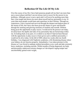 Reflection Of The Life Of My Life
Over the course of my life, I have had numerous people tell me that I am more than
just a soccer player and that I can not always turn to soccer for the answer to my
problems. Although soccer is just a sport and it will never be anything more than
that, it has taught and shown me more about myself and my personality in my 16
years than most people would learn and experience in their lifetime. Through my
experiences, I have crawled and survived through the deepest and darkest parts of
the storms of life, but I have also been given the chance to grow and flourish
through the stunning and glowing moments of sunshine and warmth. Without
being given the opportunity to play soccer, I would not be the person I am today,
let alone know the depths and sides of my personality that are buried deep within
me. In looking back at my past, it is evident to see that if I had not been blessed
with the opportunity to play soccer or been given such a stubborn personality, I
would not be alive today. In the fall of 2004, about two weeks after my fourth
birthday, I was diagnosed with Nephrotic syndrome, a life threatening disease where
your kidneys do not function properly. Immediately, I was taken prisoner to this
disease as I was forced to undergo medical procedures every week and take extremely
heavy medicines, including steroids. Within months of being diagnosed, my body
and personality underwent extreme changes as I developed a raging temper and
uncontrollably gained water weight,
 